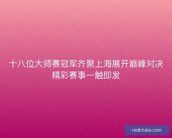 十八位大师赛冠军齐聚上海展开巅峰对决精彩赛事一触即发