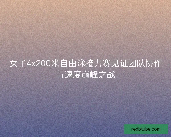 女子4x200米自由泳接力赛见证团队协作与速度巅峰之战