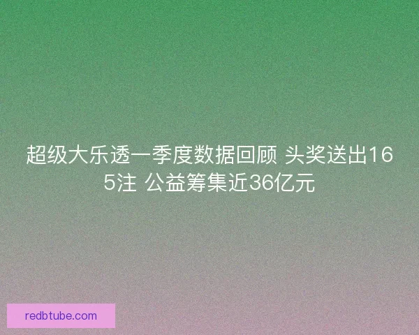 超级大乐透一季度数据回顾 头奖送出165注 公益筹集近36亿元