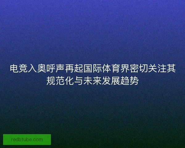 电竞入奥呼声再起国际体育界密切关注其规范化与未来发展趋势