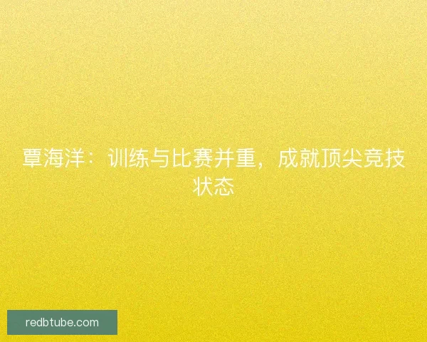 覃海洋：训练与比赛并重，成就顶尖竞技状态